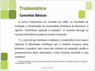 Conceitos BásicosConceitos Básicos
O termo Tradumática foi cunhado em 1999, na Faculdade de
Tradução e Interpretação da Universidade Autônoma de Barcelona, e
significa “informática aplicada à tradução”. O conceito abrange os
recursos informáticos usados no auxílio à tradução.
“(...) mais do que hardware e software: a tradumática inclui tudo o
referente à informação multilíngue que o tradutor recupera, gera,
processa e transfere, bem como aos sistemas de produção, gestão e
armazenamento dessa informação e toda iniciativa vinculada a esse
complexo”
Mónica Fernández, Joan Parra e Pilar Sánchez-Gijón. Grupo do Trabalho: Tradumática. Depto. de Tradução
e Interpretação, FTI, UAB
Conceitos básicos 9
 