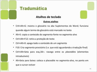 90
Atalhos de teclado
Outros atalhos
• Crtl+Alt+G: mostra o glossário na aba Suplementos do Word; funciona
quando algum termo do glossário está marcado no texto
• Alt+S: copia o conteúdo do segmento-fonte no segmento-alvo
• Ctrl+Alt+F12: retira a proteção de texto
• Ctrl+Alt+X: apaga todo o conteúdo de um segmento
• F10: Cria segmento provisório (i.e. que está aguardando a tradução final)
• Ctrl+Alt+Seta para esq./dir.: navega entre os placeables (elementos
intraduzíveis)
• Alt+Seta para baixo: coloca o placeable no segmento-alvo, no ponto em
que o cursor estiver
 