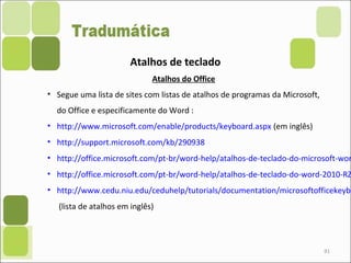 91
Atalhos de teclado
Atalhos do Office
• Segue uma lista de sites com listas de atalhos de programas da Microsoft,
do Office e especificamente do Word :
• http://www.microsoft.com/enable/products/keyboard.aspx (em inglês)
• http://support.microsoft.com/kb/290938
• http://office.microsoft.com/pt-br/word-help/atalhos-de-teclado-do-microsoft-wor
• http://office.microsoft.com/pt-br/word-help/atalhos-de-teclado-do-word-2010-RZ
• http://www.cedu.niu.edu/ceduhelp/tutorials/documentation/microsoftofficekeybo
(lista de atalhos em inglês)
 