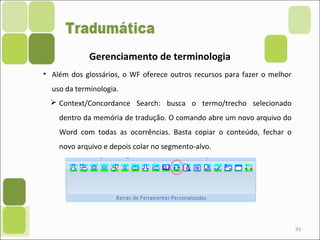 93
Gerenciamento de terminologia
• Além dos glossários, o WF oferece outros recursos para fazer o melhor
uso da terminologia.
 Context/Concordance Search: busca o termo/trecho selecionado
dentro da memória de tradução. O comando abre um novo arquivo do
Word com todas as ocorrências. Basta copiar o conteúdo, fechar o
novo arquivo e depois colar no segmento-alvo.
 