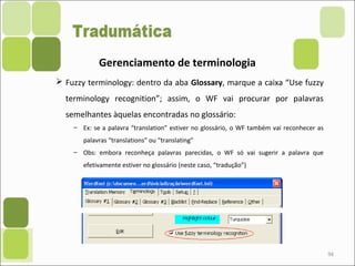 94
Gerenciamento de terminologia
 Fuzzy terminology: dentro da aba Glossary, marque a caixa “Use fuzzy
terminology recognition”; assim, o WF vai procurar por palavras
semelhantes àquelas encontradas no glossário:
– Ex: se a palavra “translation” estiver no glossário, o WF também vai reconhecer as
palavras “translations” ou “translating”
– Obs: embora reconheça palavras parecidas, o WF só vai sugerir a palavra que
efetivamente estiver no glossário (neste caso, “tradução”)
 