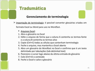 95
Gerenciamento de terminologia
 Importação de terminologia: é possível converter glossários criados em
formato Excel ou Word para uso no Wordfast.
 Arquivos Excel:
1. Abra o glossário no Excel
2. Edite o arquivo de forma que a coluna A contenha os termos-fonte
e a coluna B contenha os termos-alvo
3. Copie (Ctrl+C) todas as células que contenham terminologia
4. Feche o arquivo, mas mantenha o Excel aberto
5. Abra um glossário do Wordfast no Excel e confirme que é um texto
delimitado por tabulações (tab-delimited text)
6. Posicione o cursor logo abaixo da última entrada do glossário
7. Cole (Ctrl+V) o conteúdo
8. Feche o Excel e salve o glossário
 