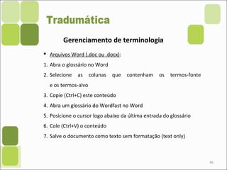 96
Gerenciamento de terminologia
 Arquivos Word (.doc ou .docx):
1. Abra o glossário no Word
2. Selecione as colunas que contenham os termos-fonte
e os termos-alvo
3. Copie (Ctrl+C) este conteúdo
4. Abra um glossário do Wordfast no Word
5. Posicione o cursor logo abaixo da última entrada do glossário
6. Cole (Ctrl+V) o conteúdo
7. Salve o documento como texto sem formatação (text only)
 