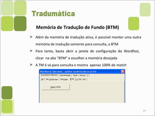 97
Memória de Tradução de Fundo (BTM)
 Além da memória de tradução ativa, é possível manter uma outra
memória de tradução somente para consulta, a BTM
 Para tanto, basta abrir a janela de configuração do Wordfast,
clicar na aba “BTM” e escolher a memória desejada
 A TM é só para consulta e mostra apenas 100% de match
 