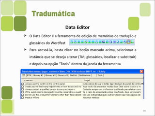 99
Data Editor
 O Data Editor é a ferramenta de edição de memórias de tradução e
glossários do Wordfast
 Para acessá-la, basta clicar no botão marcado acima, selecionar a
instância que se deseja alterar (TM, glossários, localizar e substituir)
e depois na opção “Tools” dentro da janela da ferramenta
 
