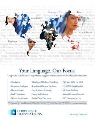 February 201012
Your Language. Our Focus.
Corporate Translations: The preferred supplier of translations to the life science industry.
- Translation - Multilingual Desktop Publishing - ISO 9001:2008 Certiﬁed
- Linguistic Validation - Translation Memory Databases - EN 15038:2006 Certiﬁed
- Harmonization - Certiﬁcations of Accuracy - Job Status Tracking
- Back Translations - Design and Printing - Secure Document Libraries
- Website Localization - Audio Video Voiceovers - 24/7 Customer Service
77 Hartland St. East Hartford, CT 06108 Tel: 860-727-6000 Fax: 860-727-6001 www.corptransinc.com
 