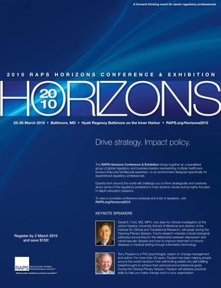 Regulatory Focus 17
20
10
20
10
Drive strategy. Impact policy.
The RAPS Horizons Conference & Exhibition brings together an unparalleled
group of global regulatory and business leaders representing multiple healthcare
product lines and full lifecycle expertise—in an environment designed speciﬁcally for
experienced regulatory professionals.
Experts from around the world will challenge you to think strategically and creatively
about some of the regulatory profession’s most dynamic issues during highly-focused,
in-depth education sessions.
To view a complete conference schedule and a list of speakers, visit
RAPS.org/Horizons2010.
KEYNOTE SPEAKERS
Daniel E. Ford, MD, MPH, vice dean for clinical investigation at the
Johns Hopkins University School of Medicine and director of the
Institute for Clinical and Translational Research, will speak during the
Opening Plenary Session. Ford’s research interests include biological
pathways accounting for the relationship between depression and
cardiovascular disease and how to improve treatment of chronic
diseases in medical setting through information technology.
Terry Paulson is a PhD psychologist, expert on change management
and author. For more than 30 years, Paulson has been helping people
around the world transform their self-limiting beliefs into self-fulﬁlling
breakthroughs to achieve their personal and professional goals.
During the Closing Plenary Session, Paulson will address practical
skills to help you make change work in your organization.
A forward-thinking event for senior regulatory professionals
Register by 2 March 2010
and save $150!
 