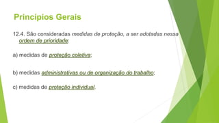 Princípios Gerais
12.4. São consideradas medidas de proteção, a ser adotadas nessa
ordem de prioridade:
a) medidas de proteção coletiva;
b) medidas administrativas ou de organização do trabalho;
c) medidas de proteção individual.
 