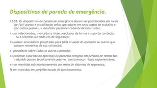 Dispositivos de parada de emergência.
12.57. Os dispositivos de parada de emergência devem ser posicionados em locais
de fácil acesso e visualização pelos operadores em seus postos de trabalho e
por outras pessoas, e mantidos permanentemente desobstruídos.
a) ser selecionados, montados e interconectados de forma a suportar proteção
ou a sistemas automáticos de segurança;
b) possuir acionadores projetados para fácil atuação do operador ou outros que
possam necessitar da sua utilização;
c) prevalecer sobre todos os outros comandos;
d) provocar a parada da operação ou processo perigoso em período de tempo tão
reduzido quanto tecnicamente possível, sem provocar riscos suplementares;
e) ser mantidos sob monitoramento por meio de sistemas de segurança;
f) ser mantidos em perfeito estado de funcionamento.
 