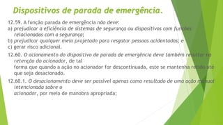 12.59. A função parada de emergência não deve:
a) prejudicar a eficiência de sistemas de segurança ou dispositivos com funções
relacionadas com a segurança;
b) prejudicar qualquer meio projetado para resgatar pessoas acidentadas; e
c) gerar risco adicional.
12.60. O acionamento do dispositivo de parada de emergência deve também resultar na
retenção do acionador, de tal
forma que quando a ação no acionador for descontinuada, este se mantenha retido até
que seja desacionado.
12.60.1. O desacionamento deve ser possível apenas como resultado de uma ação manual
intencionada sobre o
acionador, por meio de manobra apropriada;
Dispositivos de parada de emergência.
 