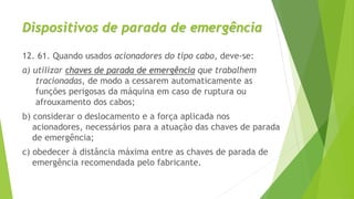 Dispositivos de parada de emergência
12. 61. Quando usados acionadores do tipo cabo, deve-se:
a) utilizar chaves de parada de emergência que trabalhem
tracionadas, de modo a cessarem automaticamente as
funções perigosas da máquina em caso de ruptura ou
afrouxamento dos cabos;
b) considerar o deslocamento e a força aplicada nos
acionadores, necessários para a atuação das chaves de parada
de emergência;
c) obedecer à distância máxima entre as chaves de parada de
emergência recomendada pelo fabricante.
 