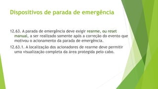 Dispositivos de parada de emergência
12.63. A parada de emergência deve exigir rearme, ou reset
manual, a ser realizado somente após a correção do evento que
motivou o acionamento da parada de emergência.
12.63.1. A localização dos acionadores de rearme deve permitir
uma visualização completa da área protegida pelo cabo.
 