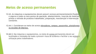 Meios de acesso permanentes
12.64. As máquinas e equipamentos devem possuir acessos permanentemente fixados
e seguros a todos os seus pontos de operação, abastecimento, inserção de matérias-
primas e retirada de produtos trabalhados, preparação, manutenção e intervenção
constante.
12.64.1. Consideram-se meios de acesso elevadores, rampas, passarelas, plataformas
ou escadas de degraus.
12.64.3. Nas máquinas e equipamentos, os meios de acesso permanentes devem ser
localizados e instalados de modo a prevenir riscos de acidente e facilitar o seu acesso e
utilização pelos trabalhadores.
 