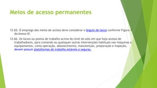 Meios de acesso permanentes
12.65. O emprego dos meios de acesso deve considerar o ângulo de lance conforme Figura 1
do Anexo III.
12.66. Os locais ou postos de trabalho acima do nível do solo em que haja acesso de
trabalhadores, para comando ou quaisquer outras intervenções habituais nas máquinas e
equipamentos, como operação, abastecimento, manutenção, preparação e inspeção,
devem possuir plataformas de trabalho estáveis e seguras.
 