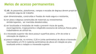 Meios de acesso permanentes
12.68. As passarelas, plataformas, rampas e escadas de degraus devem propiciar
condições seguras de trabalho
a)ser dimensionadas, construídas e fixadas de modo seguro e resistente,
b) ter pisos e degraus constituídos de materiais ou revestimentos
Antiderrapantes, ser mantidas desobstruídas;
d) ser localizadas e instaladas de modo a prevenir riscos de queda,
escorregamento, tropeçamento e dispêndio excessivo de esforços físicos pelos
trabalhadores ao utilizá-las.
d) o travessão superior não deve possuir superfície plana, a fim de evitar a
colocação de objetos; e
e) possuir rodapé de, no mínimo, 0,20 m (vinte centímetros) de altura e travessão
intermediário a 0,70 m (setenta centímetros) de altura em relação ao piso,
localizado entre o rodapé e o travessão superior.
 