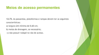 Meios de acesso permanentes
12.73. As passarelas, plataformas e rampas devem ter as seguintes
características:
a) largura útil mínima de 0,60 cm;
b) meios de drenagem, se necessário;
c) não possuir rodapé no vão de acesso.
 