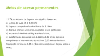 Meios de acesso permanentes
12.74. As escadas de degraus sem espelho devem ter:
a) largura de 0,60 cm a 0,80 cm;
b) degraus com profundidade mínima de 0,15 cm
c) degraus e lances uniformes, nivelados e sem saliências;
d) altura máxima entre os degraus de 0,25 cm ;
e) plataforma de descanso com 0,60cm a 0,80 cm de largura e
comprimento a intervalos de, no máximo, 3,00 metros de altura;
f) projeção mínima de 0,01 m (dez milímetros) de um degrau sobre o
outro;
 