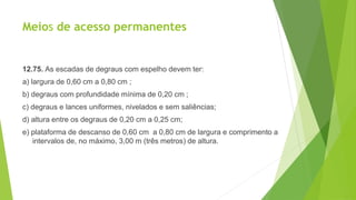Meios de acesso permanentes
12.75. As escadas de degraus com espelho devem ter:
a) largura de 0,60 cm a 0,80 cm ;
b) degraus com profundidade mínima de 0,20 cm ;
c) degraus e lances uniformes, nivelados e sem saliências;
d) altura entre os degraus de 0,20 cm a 0,25 cm;
e) plataforma de descanso de 0,60 cm a 0,80 cm de largura e comprimento a
intervalos de, no máximo, 3,00 m (três metros) de altura.
 