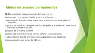 Meios de acesso permanentes
12.76. As escadas fixas do tipo marinheiro devem ter:
a) dimensão, construção e fixação seguras e resistentes;
b) constituição de materiais ou revestimentos resistentes a intempéries e
corrosão;
c) gaiolas de proteção, caso possuam altura superior a 3,50 metros, instaladas a
partir de 2,0 metros do piso,
d) largura de 0,40 cm a 0,60 cm
e) altura total máxima de 10,00 metros, se for de um único lance;
f) altura máxima de 6,00 metros entre duas plataformas de descanso;
g) espaçamento entre barras de 0,25 cm
 