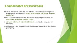 Componentes pressurizados
12.79. As mangueiras utilizadas nos sistemas pressurizados devem possuir
especificada pelo fabricante indicação da pressão máxima de trabalho
admissível.
12.80. Os sistemas pressurizados das máquinas devem possuir meios ou
dispositivos destinados a garantir que:
a) a pressão máxima de trabalho admissível nos circuitos não possa ser
excedida;
b) quedas de pressão progressivas ou bruscas e perdas de vácuo não possam
gerar perigo.
 