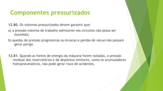 Componentes pressurizados
12.80. Os sistemas pressurizados devem garantir que:
a) a pressão máxima de trabalho admissível nos circuitos não possa ser
excedida;
b) quedas de pressão progressivas ou bruscas e perdas de vácuo não possam
gerar perigo.
12.81. Quando as fontes de energia da máquina forem isoladas, a pressão
residual dos reservatórios e de depósitos similares, como os acumuladores
hidropneumáticos, não pode gerar risco de acidentes.
 