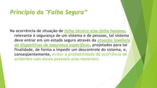 Princípio da "Falha Segura”
Na ocorrência de situação de falha técnica e/ou falha humana,
relevante à segurança de um sistema e de pessoas, tal sistema
deve entrar em um estado seguro através da atuação imediata
de dispositivos de segurança específicos, projetados para tal
finalidade, de forma a impedir um descontrole do sistema, e,
conseqüentemente, evitar a probabilidade da ocorrência de
acidentes com danos pessoais e/ou materiais.
 