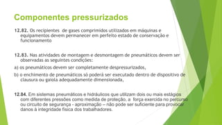 Componentes pressurizados
12.82. Os recipientes de gases comprimidos utilizados em máquinas e
equipamentos devem permanecer em perfeito estado de conservação e
funcionamento
12.83. Nas atividades de montagem e desmontagem de pneumáticos devem ser
observadas as seguintes condições:
a) os pneumáticos devem ser completamente despressurizados,
b) o enchimento de pneumáticos só poderá ser executado dentro de dispositivo de
clausura ou gaiola adequadamente dimensionada,
12.84. Em sistemas pneumáticos e hidráulicos que utilizam dois ou mais estágios
com diferentes pressões como medida de proteção, a força exercida no percurso
ou circuito de segurança - aproximação – não pode ser suficiente para provocar
danos à integridade física dos trabalhadores.
 