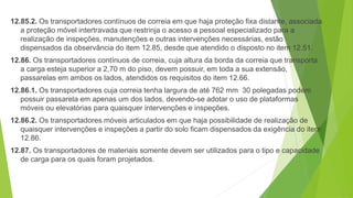 12.85.2. Os transportadores contínuos de correia em que haja proteção fixa distante, associada
a proteção móvel intertravada que restrinja o acesso a pessoal especializado para a
realização de inspeções, manutenções e outras intervenções necessárias, estão
dispensados da observância do item 12.85, desde que atendido o disposto no item 12.51.
12.86. Os transportadores contínuos de correia, cuja altura da borda da correia que transporta
a carga esteja superior a 2,70 m do piso, devem possuir, em toda a sua extensão,
passarelas em ambos os lados, atendidos os requisitos do item 12.66.
12.86.1. Os transportadores cuja correia tenha largura de até 762 mm 30 polegadas podem
possuir passarela em apenas um dos lados, devendo-se adotar o uso de plataformas
móveis ou elevatórias para quaisquer intervenções e inspeções.
12.86.2. Os transportadores móveis articulados em que haja possibilidade de realização de
quaisquer intervenções e inspeções a partir do solo ficam dispensados da exigência do item
12.86.
12.87. Os transportadores de materiais somente devem ser utilizados para o tipo e capacidade
de carga para os quais foram projetados.
 