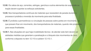 12.88. Os cabos de aço, correntes, eslingas, ganchos e outros elementos de suspensão ou
tração devem suportar os esforços solicitantes.
12.89. Nos transportadores contínuos de materiais que necessitem de parada durante o
processo é proibida a reversão de movimento para esta finalidade.
12.90. É proibida a permanência e a circulação de pessoas sobre partes em movimento, ou
que possam ficar em movimento, dos transportadores de materiais, quando não projetadas
para essas finalidades.
12.90.1. Nas situações em que haja inviabilidade técnica de atender este item devem ser
adotadas medidas que garantam a paralisação e o bloqueio dos movimentos de risco,
conforme o disposto no item 12.113 e subitem 12.113.1.
 