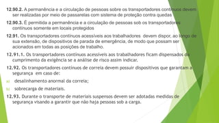 12.90.2. A permanência e a circulação de pessoas sobre os transportadores contínuos devem
ser realizadas por meio de passarelas com sistema de proteção contra quedas
12.90.3. É permitida a permanência e a circulação de pessoas sob os transportadores
contínuos somente em locais protegidos
12.91. Os transportadores contínuos acessíveis aos trabalhadores devem dispor, ao longo de
sua extensão, de dispositivos de parada de emergência, de modo que possam ser
acionados em todas as posições de trabalho.
12.91.1. Os transportadores contínuos acessíveis aos trabalhadores ficam dispensados do
cumprimento da exigência se a análise de risco assim indicar.
12.92. Os transportadores contínuos de correia devem possuir dispositivos que garantam a
segurança em caso de:
a) desalinhamento anormal da correia;
b) sobrecarga de materiais.
12.93. Durante o transporte de materiais suspensos devem ser adotadas medidas de
segurança visando a garantir que não haja pessoas sob a carga.
 