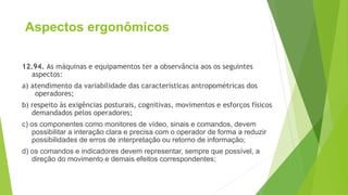 Aspectos ergonômicos
12.94. As máquinas e equipamentos ter a observância aos os seguintes
aspectos:
a) atendimento da variabilidade das características antropométricas dos
operadores;
b) respeito às exigências posturais, cognitivas, movimentos e esforços físicos
demandados pelos operadores;
c) os componentes como monitores de vídeo, sinais e comandos, devem
possibilitar a interação clara e precisa com o operador de forma a reduzir
possibilidades de erros de interpretação ou retorno de informação;
d) os comandos e indicadores devem representar, sempre que possível, a
direção do movimento e demais efeitos correspondentes;
 
