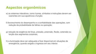 Aspectos ergonômicos
e) os sistemas interativos, como ícones, símbolos e instruções devem ser
coerentes em sua aparência e função;
f) favorecimento do desempenho e a confiabilidade das operações, com
redução da probabilidade de falhas na operação;
g) redução da exigência de força, pressão, preensão, flexão, extensão ou
torção dos segmentos corporais;
h) a iluminação deve ser adequada e ficar disponível em situações de
emergência, quando exigido o ingresso em seu interior.
 