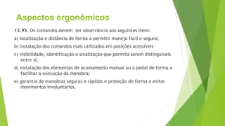 Aspectos ergonômicos
12.95. Os comandos devem ter observância aos seguintes itens:
a) localização e distância de forma a permitir manejo fácil e seguro;
b) instalação dos comandos mais utilizados em posições acessíveis
c) visibilidade, identificação e sinalização que permita serem distinguíveis
entre si;
d) instalação dos elementos de acionamento manual ou a pedal de forma a
facilitar a execução da manobra;
e) garantia de manobras seguras e rápidas e proteção de forma a evitar
movimentos involuntários.
 