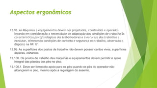 Aspectos ergonômicos
12.96. As Máquinas e equipamentos devem ser projetados, construídos e operados
levando em consideração a necessidade de adaptação das condições de trabalho às
características psicofisiológicas dos trabalhadores e à natureza dos trabalhos a
executar, oferecendo condições de conforto e segurança no trabalho, observado o
disposto na NR 17.
12.99. As superfícies dos postos de trabalho não devem possuir cantos vivos, superfícies
ásperas, cortantes
12.100. Os postos de trabalho das máquinas e equipamentos devem permitir o apoio
integral das plantas dos pés no piso.
12.100.1. Deve ser fornecido apoio para os pés quando os pés do operador não
alcançarem o piso, mesmo após a regulagem do assento.
 