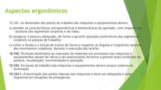 Aspectos ergonômicos
12.101. As dimensões dos postos de trabalho das máquinas e equipamentos devem:
a) atender às características antropométricas e biomecânicas do operador, com respeito aos
alcances dos segmentos corporais e da visão;
b) assegurar a postura adequada, de forma a garantir posições confortáveis dos segmentos
corporais na posição de trabalho;
c) evitar a flexão e a torção do tronco de forma a respeitar os ângulos e trajetórias naturais
dos movimentos corpóreos, durante a execução das tarefas.
12.102. Os locais destinados ao manuseio de materiais em processos nas máquinas e
equipamentos devem ter altura e ser posicionados de forma a garantir boas condições de
postura, visualização, movimentação e operação.
12.103. Os locais de trabalho das máquinas e equipamentos devem possuir sistema de
iluminação
12.103.1. A iluminação das partes internas das máquinas e deve ser adequada e estar
disponível em situações de emergência,
 