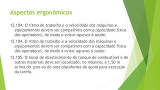 Aspectos ergonômicos
12.104. O ritmo de trabalho e a velocidade das máquinas e
equipamentos devem ser compatíveis com a capacidade física
dos operadores, de modo a evitar agravos à saúde.
12.104. O ritmo de trabalho e a velocidade das máquinas e
equipamentos devem ser compatíveis com a capacidade física
dos operadores, de modo a evitar agravos à saúde.
12.105. O bocal de abastecimento do tanque de combustível e de
outros materiais deve ser localizado, no máximo, a 1,50 m
acima do piso ou de uma plataforma de apoio para execução
da tarefa.
 