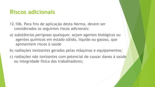 Riscos adicionais
12.106. Para fins de aplicação desta Norma, devem ser
considerados os seguintes riscos adicionais:
a) substâncias perigosas quaisquer, sejam agentes biológicos ou
agentes químicos em estado sólido, líquido ou gasoso, que
apresentem riscos à saúde
b) radiações ionizantes geradas pelas máquinas e equipamentos;
c) radiações não ionizantes com potencial de causar danos à saúde
ou integridade física dos trabalhadores;
 