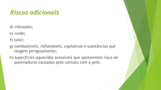 Riscos adicionais
d) vibrações;
e) ruído;
f) calor;
g) combustíveis, inflamáveis, explosivos e substâncias que
reagem perigosamente;
h) superfícies aquecidas acessíveis que apresentem risco de
queimaduras causadas pelo contato com a pele.
 