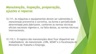 Manutenção, inspeção, preparação,
ajustes e reparos
12.111. As máquinas e equipamentos devem ser submetidos à
manutenção preventiva e corretiva, na forma e periodicidade
determinada pelo fabricante, conforme as normas técnicas
oficiais nacionais vigentes e, na falta destas, as normas técnicas
internacionais.
12.112.1. O registro das manutenções deve ficar disponível aos
trabalhadores da manutenção ,CIPA, SESMT e à fiscalização do
Ministério do Trabalho e Emprego.
 