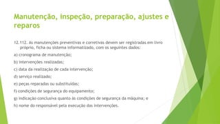 Manutenção, inspeção, preparação, ajustes e
reparos
12.112. As manutenções preventivas e corretivas devem ser registradas em livro
próprio, ficha ou sistema informatizado, com os seguintes dados:
a) cronograma de manutenção;
b) intervenções realizadas;
c) data da realização de cada intervenção;
d) serviço realizado;
e) peças reparadas ou substituídas;
f) condições de segurança do equipamento;
g) indicação conclusiva quanto às condições de segurança da máquina; e
h) nome do responsável pela execução das intervenções.
 