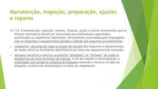 Manutenção, inspeção, preparação, ajustes
e reparos
12.113. A manutenção, inspeção, reparos, limpeza, ajuste e outras intervenções que se
fizerem necessárias devem ser executadas por profissionais capacitados,
qualificados ou legalmente habilitados, formalmente autorizados pelo empregador,
com as máquinas e equipamentos parados e adoção dos seguintes procedimentos:
a) isolamento descarga de todas as fontes de energia das máquinas e equipamentos,
de modo visível ou facilmente identificável por meio dos dispositivos de comando;
b) bloqueio mecânico e elétrico na posição “desligado” ou “fechado” de todos os
dispositivos de corte de fontes de energia, a fim de impedir a reenergização, e
sinalização com cartão ou etiqueta de bloqueio contendo o horário e a data do
bloqueio, o motivo da manutenção e o nome do responsável;
 