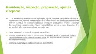 Manutenção, inspeção, preparação, ajustes
e reparos
12.113.1. Para situações especiais de regulagem, ajuste, limpeza, pesquisa de defeitos e
inconformidades, em que não seja possível o cumprimento das condições estabelecidas
no item 12.113, e em outras situações que impliquem a redução do nível de segurança
das máquinas e equipamentos e houver necessidade de acesso às zonas de perigo, deve
ser possível selecionar um modo de operação que:
a) torne inoperante o modo de comando automático;
b) permita a realização dos serviços com o uso de dispositivo de acionamento de ação
continuada associado à redução da velocidade, ou dispositivos de comando por
movimento limitado;
c) impeça a mudança por trabalhadores não autorizados;
 