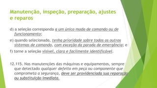 Manutenção, inspeção, preparação, ajustes
e reparos
d) a seleção corresponda a um único modo de comando ou de
funcionamento;
e) quando selecionado, tenha prioridade sobre todos os outros
sistemas de comando, com exceção da parada de emergência; e
f) torne a seleção visível, clara e facilmente identificável.
12.115. Nas manutenções das máquinas e equipamentos, sempre
que detectado qualquer defeito em peça ou componente que
comprometa a segurança, deve ser providenciada sua reparação
ou substituição imediata.
 