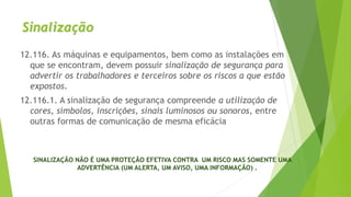 Sinalização
12.116. As máquinas e equipamentos, bem como as instalações em
que se encontram, devem possuir sinalização de segurança para
advertir os trabalhadores e terceiros sobre os riscos a que estão
expostos.
12.116.1. A sinalização de segurança compreende a utilização de
cores, símbolos, inscrições, sinais luminosos ou sonoros, entre
outras formas de comunicação de mesma eficácia
SINALIZAÇÃO NÃO É UMA PROTEÇÃO EFETIVA CONTRA UM RISCO MAS SOMENTE UMA
ADVERTÊNCIA (UM ALERTA, UM AVISO, UMA INFORMAÇÃO) .
 