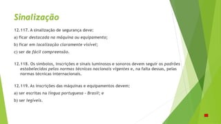 Sinalização
12.117. A sinalização de segurança deve:
a) ficar destacada na máquina ou equipamento;
b) ficar em localização claramente visível;
c) ser de fácil compreensão.
12.118. Os símbolos, inscrições e sinais luminosos e sonoros devem seguir os padrões
estabelecidos pelas normas técnicas nacionais vigentes e, na falta dessas, pelas
normas técnicas internacionais.
12.119. As inscrições das máquinas e equipamentos devem:
a) ser escritas na língua portuguesa - Brasil; e
b) ser legíveis.
 