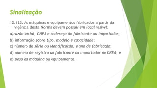 Sinalização
12.123. As máquinas e equipamentos fabricados a partir da
vigência desta Norma devem possuir em local visível:
a)razão social, CNPJ e endereço do fabricante ou importador;
b) informação sobre tipo, modelo e capacidade;
c) número de série ou identificação, e ano de fabricação;
d) número de registro do fabricante ou importador no CREA; e
e) peso da máquina ou equipamento.
 