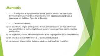 Manuais
12.125. As máquinas e equipamentos devem possuir manual de instruções
fornecido pelo fabricante ou importador, com informações relativas à
segurança em todas as fases de utilização.
12.127. Os manuais devem:
a) ser escritos na língua portuguesa - Brasil, com caracteres de tipo e tamanho
que possibilitem a melhor legibilidade possível, acompanhado das ilustrações
explicativas;
b) ser objetivos, claros, sem ambiguidades e em linguagem de fácil compreensão;
c) ter sinais ou avisos referentes à segurança realçados; e
d) permanecer disponíveis a todos os usuários nos locais de trabalho.
 