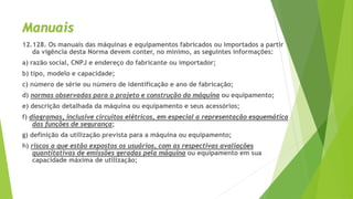 Manuais
12.128. Os manuais das máquinas e equipamentos fabricados ou importados a partir
da vigência desta Norma devem conter, no mínimo, as seguintes informações:
a) razão social, CNPJ e endereço do fabricante ou importador;
b) tipo, modelo e capacidade;
c) número de série ou número de identificação e ano de fabricação;
d) normas observadas para o projeto e construção da máquina ou equipamento;
e) descrição detalhada da máquina ou equipamento e seus acessórios;
f) diagramas, inclusive circuitos elétricos, em especial a representação esquemática
das funções de segurança;
g) definição da utilização prevista para a máquina ou equipamento;
h) riscos a que estão expostos os usuários, com as respectivas avaliações
quantitativas de emissões geradas pela máquina ou equipamento em sua
capacidade máxima de utilização;
 