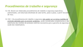 Procedimentos de trabalho e segurança
12.130. Devem ser elaborados procedimentos de trabalho e segurança específicos,
padronizados, com descrição detalhada de cada tarefa, passo a passo, a partir da análise
de risco.
12.130.1. Os procedimentos de trabalho e segurança não podem ser as únicas medidas de
proteção adotadas para se prevenir acidentes, sendo considerados complementos e não
substitutos das medidas de proteção coletivas necessárias para a garantia da segurança e
saúde dos trabalhadores.
 