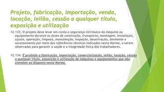 Projeto, fabricação, importação, venda,
locação, leilão, cessão a qualquer título,
exposição e utilização
12.133. O projeto deve levar em conta a segurança intrínseca da máquina ou
equipamento durante as fases de construção, transporte, montagem, instalação,
ajuste, operação, limpeza, manutenção, inspeção, desativação, desmonte e
sucateamento por meio das referências técnicas indicadas nesta Norma, a serem
observadas para garantir a saúde e a integridade física dos trabalhadores.
12.134. É proibida a fabricação, importação, comercialização, leilão, locação, cessão
a qualquer título, exposição e utilização de máquinas e equipamentos que não
atendam ao disposto nesta Norma.
 